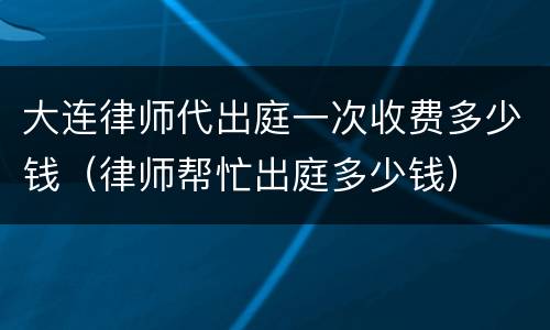 大连律师代出庭一次收费多少钱（律师帮忙出庭多少钱）