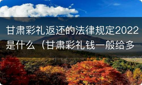甘肃彩礼返还的法律规定2022是什么（甘肃彩礼钱一般给多少?回礼是多少）