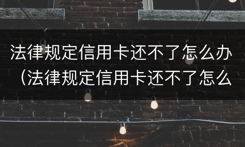 法律规定信用卡还不了怎么办（法律规定信用卡还不了怎么办理）