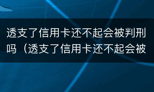 透支了信用卡还不起会被判刑吗（透支了信用卡还不起会被判刑吗怎么办）