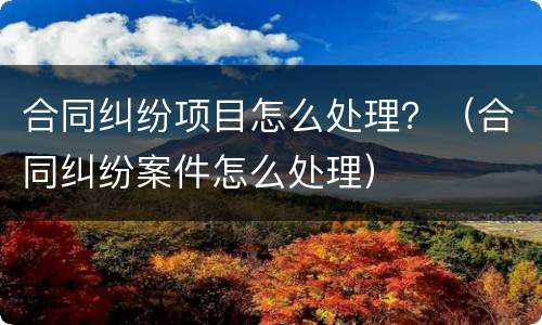 合同纠纷项目怎么处理？（合同纠纷案件怎么处理）
