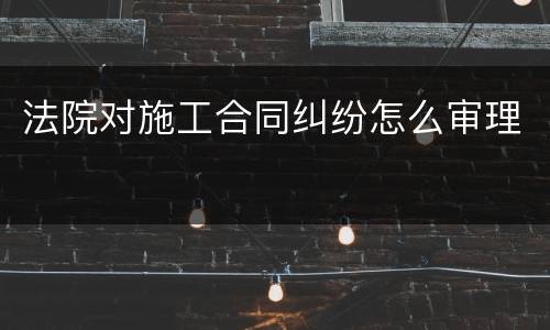 法院对施工合同纠纷怎么审理