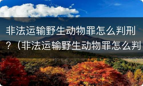 非法运输野生动物罪怎么判刑?（非法运输野生动物罪怎么判刑的）