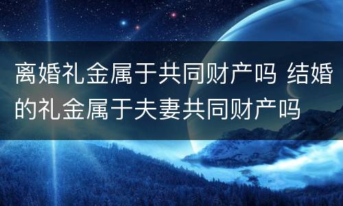 离婚礼金属于共同财产吗 结婚的礼金属于夫妻共同财产吗