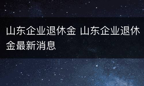 山东企业退休金 山东企业退休金最新消息