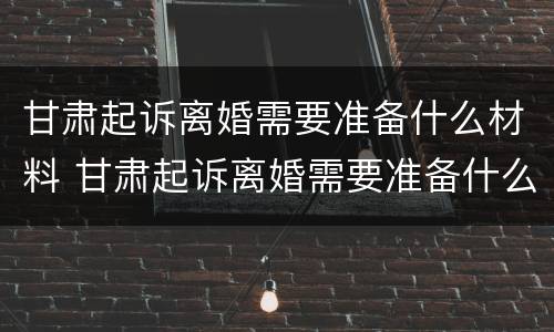 甘肃起诉离婚需要准备什么材料 甘肃起诉离婚需要准备什么材料呢