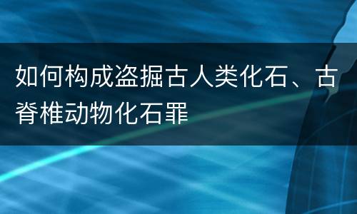 如何构成盗掘古人类化石、古脊椎动物化石罪
