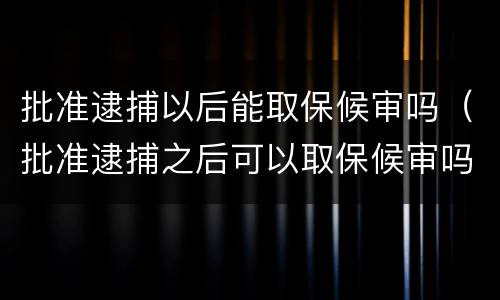 批准逮捕以后能取保候审吗（批准逮捕之后可以取保候审吗）