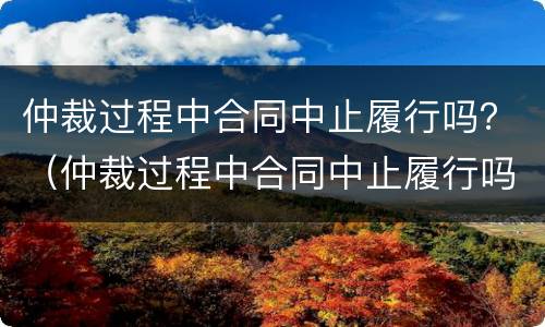 仲裁过程中合同中止履行吗？（仲裁过程中合同中止履行吗为什么）