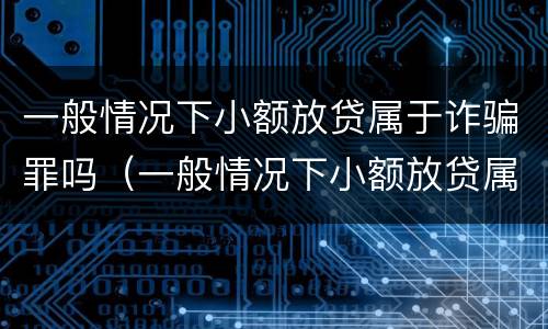 一般情况下小额放贷属于诈骗罪吗（一般情况下小额放贷属于诈骗罪吗）