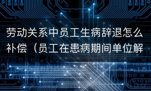 劳动关系中员工生病辞退怎么补偿（员工在患病期间单位解除劳动合同,需要如何赔付）