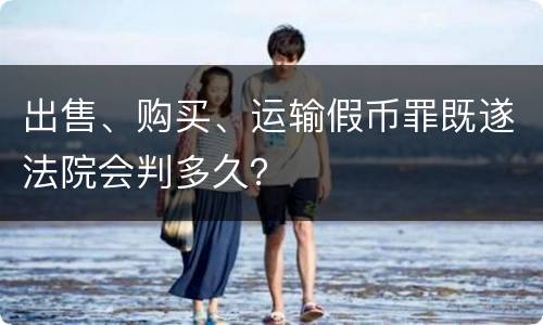 出售、购买、运输假币罪既遂法院会判多久？