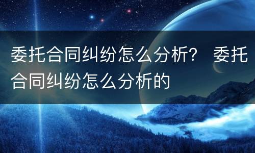 委托合同纠纷怎么分析？ 委托合同纠纷怎么分析的