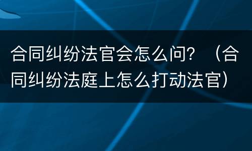 合同纠纷法官会怎么问？（合同纠纷法庭上怎么打动法官）