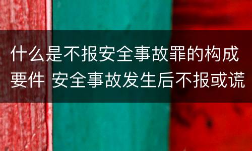 什么是不报安全事故罪的构成要件 安全事故发生后不报或谎报构成什么罪