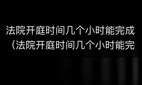 法院开庭时间几个小时能完成（法院开庭时间几个小时能完成调解）