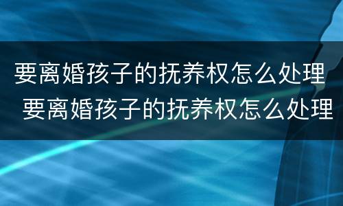 要离婚孩子的抚养权怎么处理 要离婚孩子的抚养权怎么处理呢
