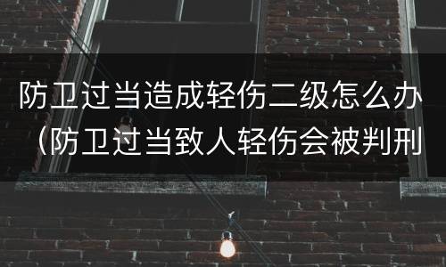 防卫过当造成轻伤二级怎么办（防卫过当致人轻伤会被判刑吗）