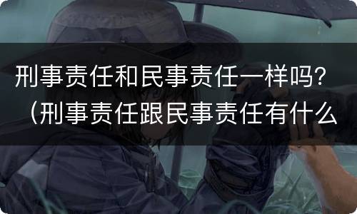 刑事责任和民事责任一样吗？（刑事责任跟民事责任有什么区别）