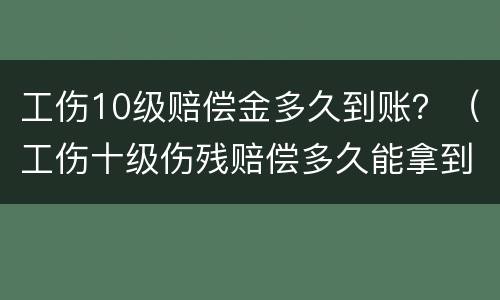 工伤10级赔偿金多久到账？（工伤十级伤残赔偿多久能拿到）