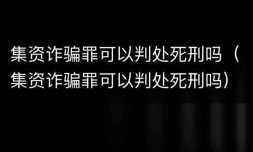 集资诈骗罪可以判处死刑吗（集资诈骗罪可以判处死刑吗）