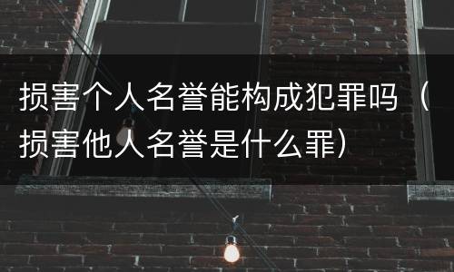 损害个人名誉能构成犯罪吗（损害他人名誉是什么罪）
