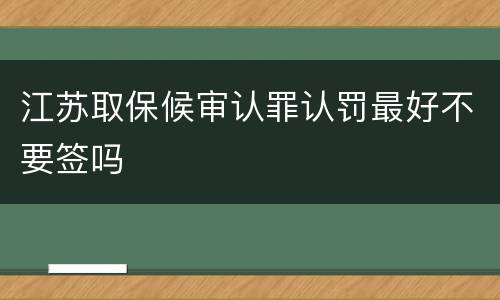 江苏取保候审认罪认罚最好不要签吗