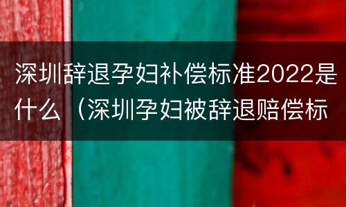深圳辞退孕妇补偿标准2022是什么（深圳孕妇被辞退赔偿标准）