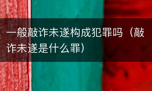 一般敲诈未遂构成犯罪吗（敲诈未遂是什么罪）
