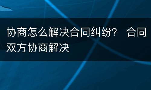 协商怎么解决合同纠纷？ 合同双方协商解决