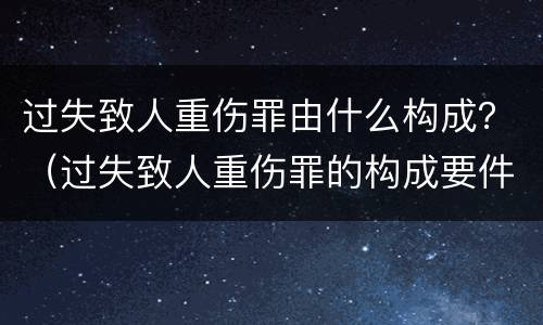 过失致人重伤罪由什么构成？（过失致人重伤罪的构成要件）