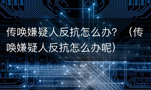传唤嫌疑人反抗怎么办？（传唤嫌疑人反抗怎么办呢）