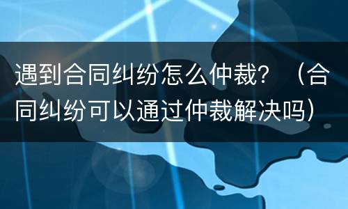 遇到合同纠纷怎么仲裁？（合同纠纷可以通过仲裁解决吗）