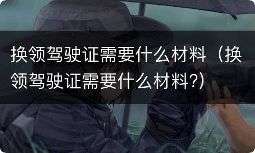 换领驾驶证需要什么材料（换领驾驶证需要什么材料?）
