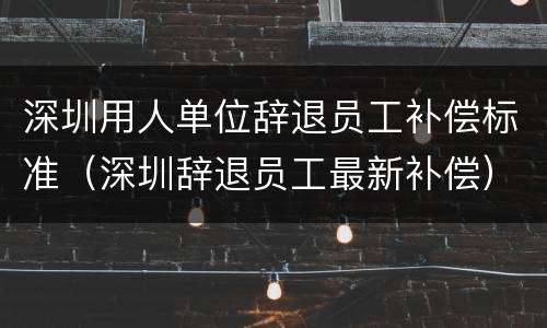 深圳用人单位辞退员工补偿标准（深圳辞退员工最新补偿）