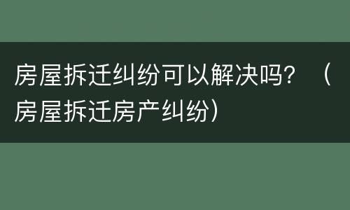 房屋拆迁纠纷可以解决吗？（房屋拆迁房产纠纷）