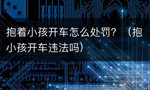 抱着小孩开车怎么处罚？（抱小孩开车违法吗）