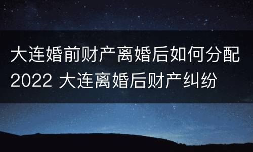 大连婚前财产离婚后如何分配2022 大连离婚后财产纠纷