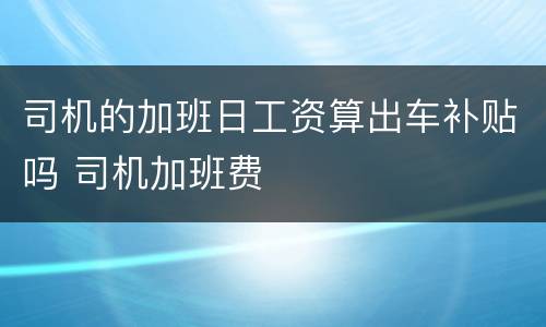 司机的加班日工资算出车补贴吗 司机加班费