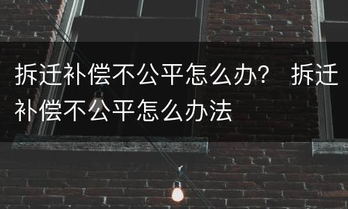 拆迁补偿不公平怎么办？ 拆迁补偿不公平怎么办法