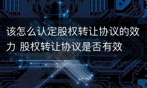 该怎么认定股权转让协议的效力 股权转让协议是否有效
