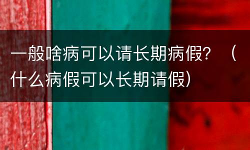 一般啥病可以请长期病假？（什么病假可以长期请假）