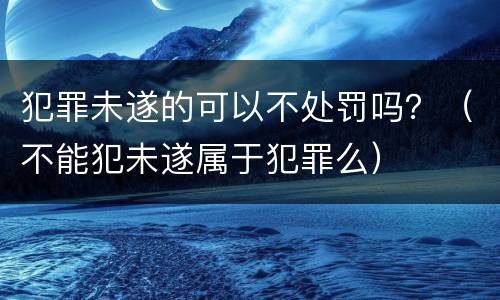 犯罪未遂的可以不处罚吗？（不能犯未遂属于犯罪么）