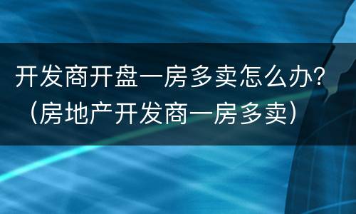 开发商开盘一房多卖怎么办？（房地产开发商一房多卖）