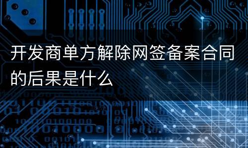 开发商单方解除网签备案合同的后果是什么