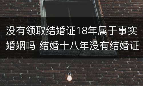 没有领取结婚证18年属于事实婚姻吗 结婚十八年没有结婚证受法律保护吗?