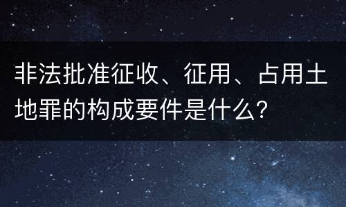 非法批准征收、征用、占用土地罪的构成要件是什么？