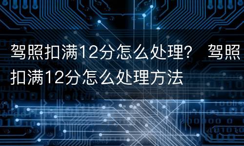 驾照扣满12分怎么处理？ 驾照扣满12分怎么处理方法