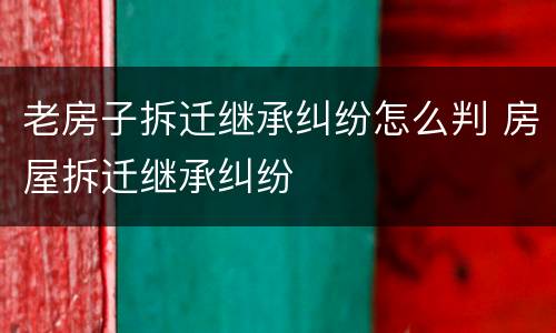 老房子拆迁继承纠纷怎么判 房屋拆迁继承纠纷