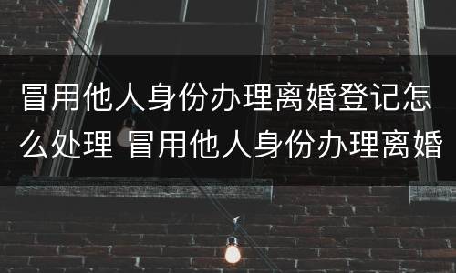 冒用他人身份办理离婚登记怎么处理 冒用他人身份办理离婚登记怎么处理呢
